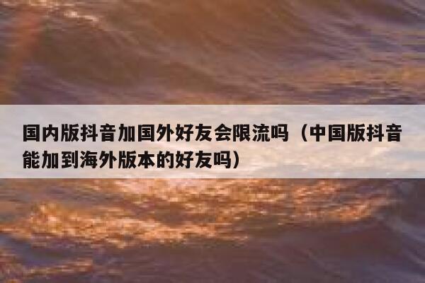 国内版抖音加国外好友会限流吗(中国版抖音能加到海外版本的好友吗) 第1张 国内版抖音加国外好友会限流吗(中国版抖音能加到海外版本的好友吗) 第1张