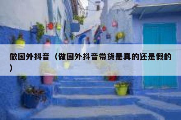 做国外抖音（做国外抖音带货是真的还是假的） 第1张