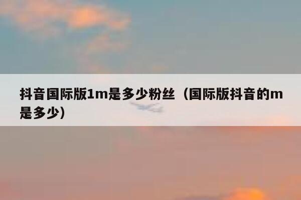 抖音国际版1m是多少粉丝(国际版抖音的m是多少) 第1张 抖音国际版1m是多少粉丝(国际版抖音的m是多少) 第1张