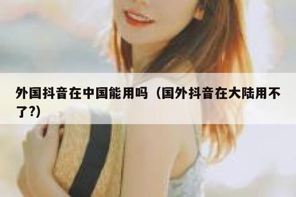 外国抖音在中国能用吗(国外抖音在大陆用不了?) 第1张 外国抖音在中国能用吗(国外抖音在大陆用不了?) 第1张