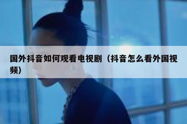 国外抖音如何观看电视剧(抖音怎么看外国视频) 第1张 国外抖音如何观看电视剧(抖音怎么看外国视频) 第1张