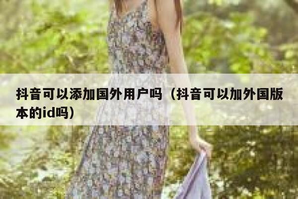 抖音可以添加国外用户吗（抖音可以加外国版本的id吗） 第1张