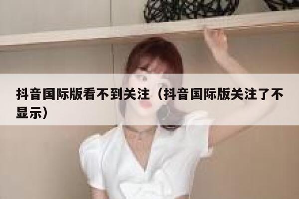 抖音国际版看不到关注（抖音国际版关注了不显示） 第1张