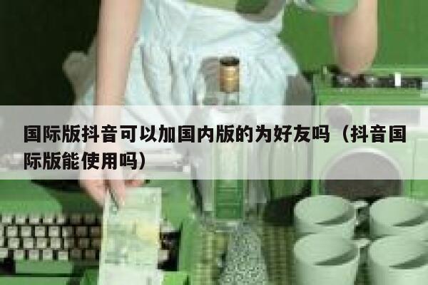 国际版抖音可以加国内版的为好友吗（抖音国际版能使用吗） 第1张