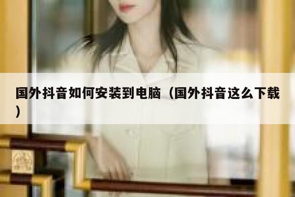 国外抖音如何安装到电脑（国外抖音这么下载） 第1张