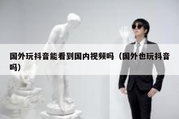 国外玩抖音能看到国内视频吗（国外也玩抖音吗） 第1张
