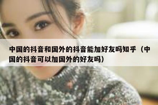 中国的抖音和国外的抖音能加好友吗知乎（中国的抖音可以加国外的好友吗） 第1张