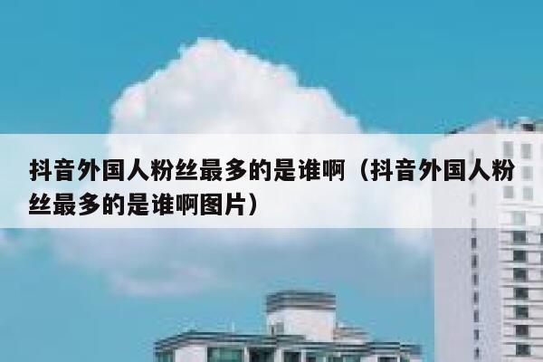 抖音外国人粉丝最多的是谁啊(抖音外国人粉丝最多的是谁啊图片) 第1张 抖音外国人粉丝最多的是谁啊(抖音外国人粉丝最多的是谁啊图片) 第1张