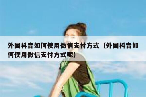外国抖音如何使用微信支付方式（外国抖音如何使用微信支付方式呢） 第1张