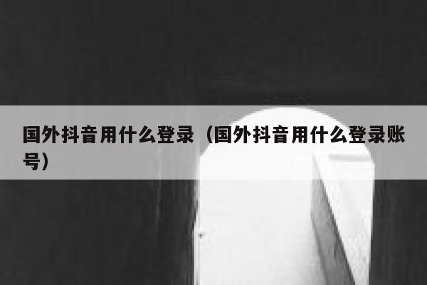 国外抖音用什么登录（国外抖音用什么登录账号） 第1张