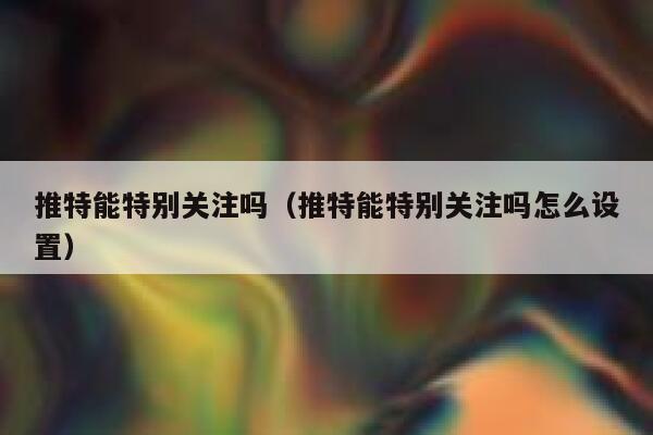 推特能特别关注吗(推特能特别关注吗怎么设置) 第1张 推特能特别关注吗(推特能特别关注吗怎么设置) 第1张