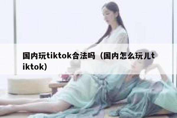 国内玩tiktok合法吗（国内怎么玩儿tiktok） 第1张