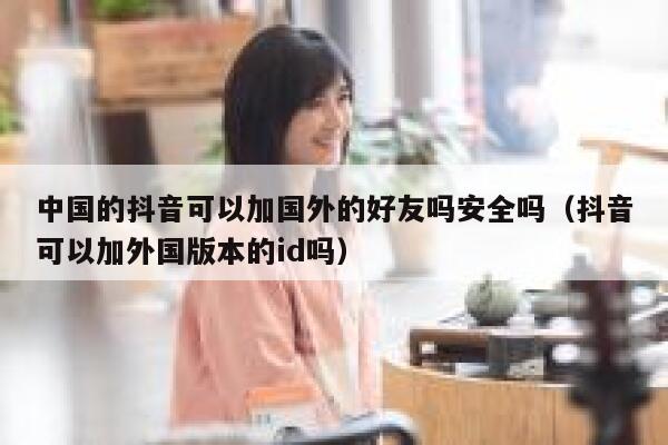 中国的抖音可以加国外的好友吗安全吗（抖音可以加外国版本的id吗） 第1张