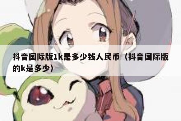 抖音国际版1k是多少钱人民币(抖音国际版的k是多少) 第1张 抖音国际版1k是多少钱人民币(抖音国际版的k是多少) 第1张