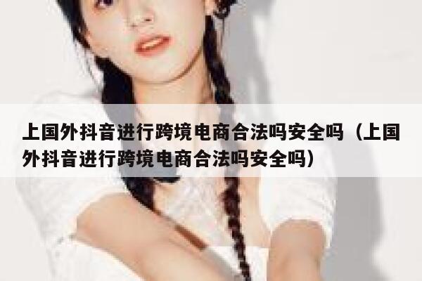 上国外抖音进行跨境电商合法吗安全吗（上国外抖音进行跨境电商合法吗安全吗） 第1张