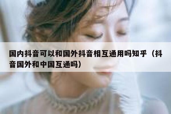 国内抖音可以和国外抖音相互通用吗知乎（抖音国外和中国互通吗） 第1张