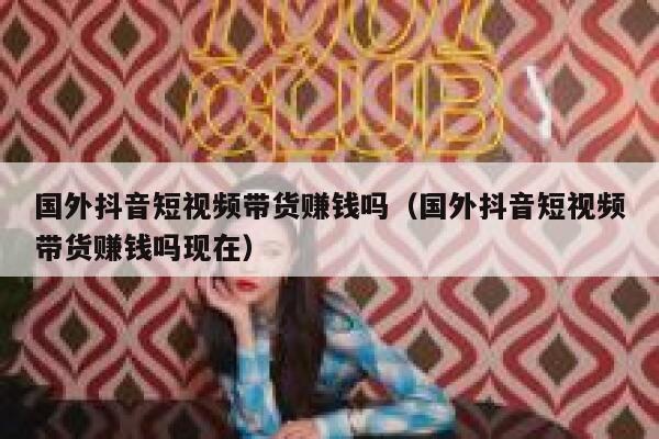 国外抖音短视频带货赚钱吗（国外抖音短视频带货赚钱吗现在） 第1张