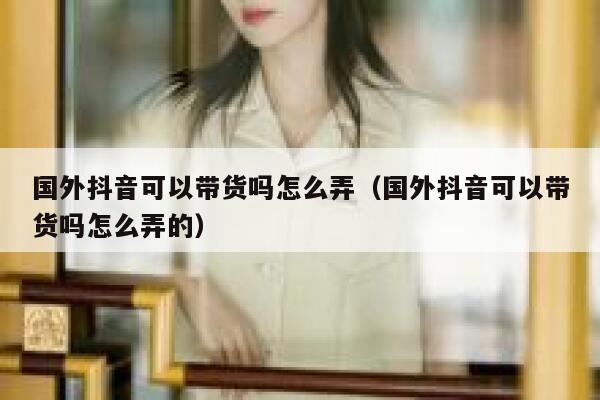 国外抖音可以带货吗怎么弄（国外抖音可以带货吗怎么弄的） 第1张