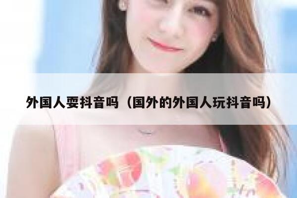 外国人耍抖音吗（国外的外国人玩抖音吗） 第1张