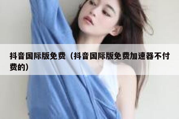抖音国际版免费（抖音国际版免费加速器不付费的） 第1张