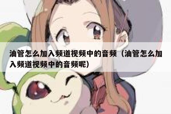 油管怎么加入频道视频中的音频(油管怎么加入频道视频中的音频呢) 第1张 油管怎么加入频道视频中的音频(油管怎么加入频道视频中的音频呢) 第1张