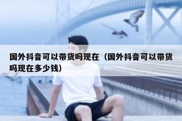 国外抖音可以带货吗现在（国外抖音可以带货吗现在多少钱） 第1张