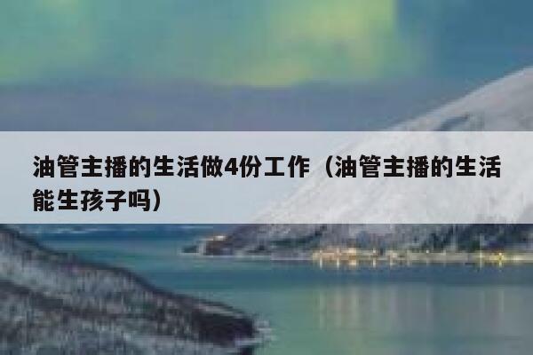 油管主播的生活做4份工作（油管主播的生活能生孩子吗） 第1张