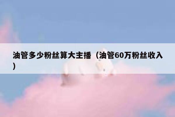 油管多少粉丝算大主播（油管60万粉丝收入） 第1张