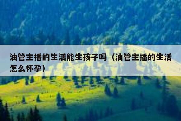 油管主播的生活能生孩子吗（油管主播的生活怎么怀孕） 第1张