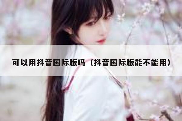 可以用抖音国际版吗（抖音国际版能不能用） 第1张
