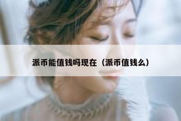 派币能值钱吗现在（派币值钱么） 第1张