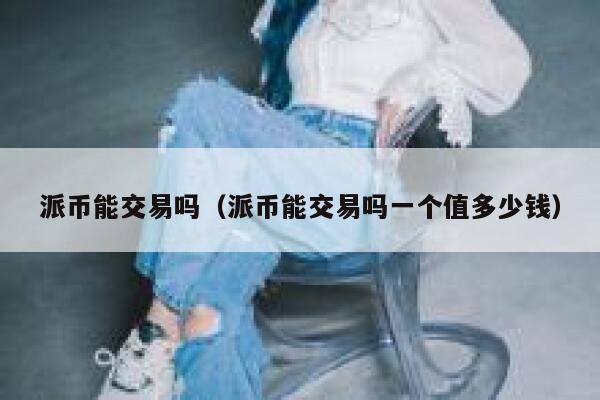 派币能交易吗（派币能交易吗一个值多少钱） 第1张