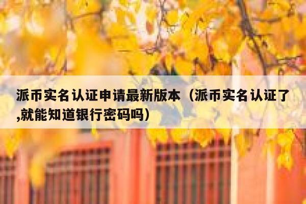 派币实名认证申请最新版本(派币实名认证了,就能知道银行密码吗) 第1张 派币实名认证申请最新版本(派币实名认证了,就能知道银行密码吗) 第1张