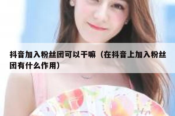 抖音加入粉丝团可以干嘛（在抖音上加入粉丝团有什么作用） 第1张