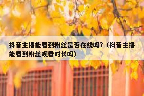 抖音主播能看到粉丝是否在线吗?（抖音主播能看到粉丝观看时长吗） 第1张