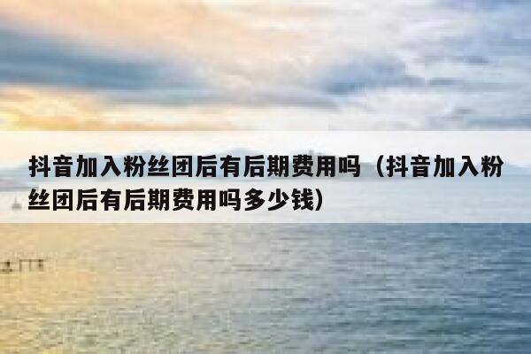 抖音加入粉丝团后有后期费用吗（抖音加入粉丝团后有后期费用吗多少钱） 第1张