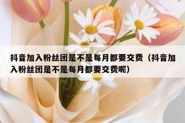 抖音加入粉丝团是不是每月都要交费（抖音加入粉丝团是不是每月都要交费呢） 第1张