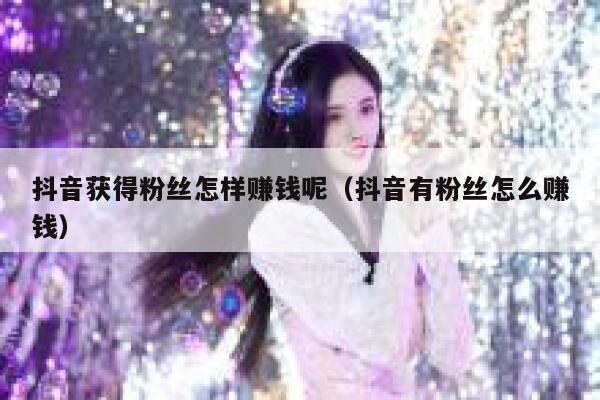 抖音获得粉丝怎样赚钱呢（抖音有粉丝怎么赚钱） 第1张