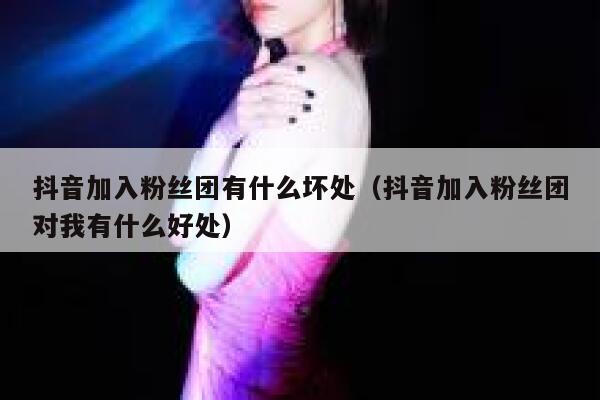 抖音加入粉丝团有什么坏处（抖音加入粉丝团对我有什么好处） 第1张