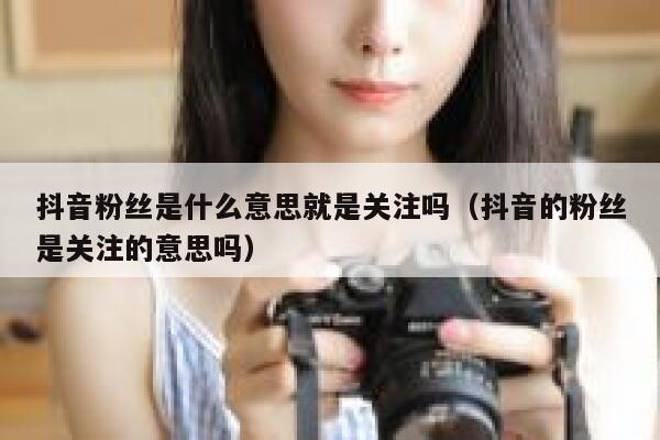 抖音粉丝是什么意思就是关注吗（抖音的粉丝是关注的意思吗） 第1张