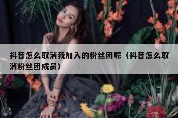 抖音怎么取消我加入的粉丝团呢（抖音怎么取消粉丝团成员） 第1张