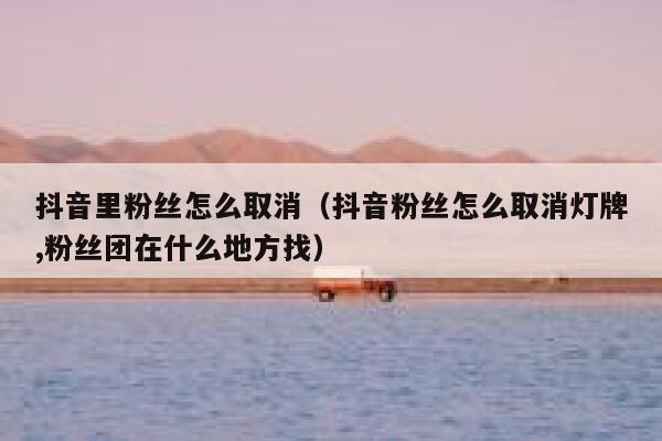 抖音里粉丝怎么取消（抖音粉丝怎么取消灯牌,粉丝团在什么地方找） 第1张