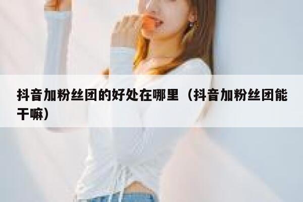 抖音加粉丝团的好处在哪里（抖音加粉丝团能干嘛） 第1张