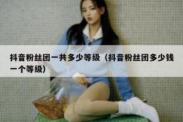 抖音粉丝团一共多少等级（抖音粉丝团多少钱一个等级） 第1张