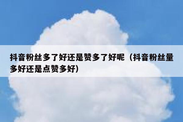抖音粉丝多了好还是赞多了好呢（抖音粉丝量多好还是点赞多好） 第1张