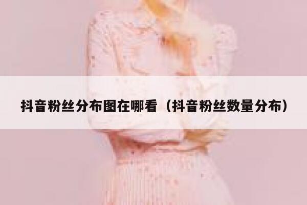 抖音粉丝分布图在哪看（抖音粉丝数量分布） 第1张