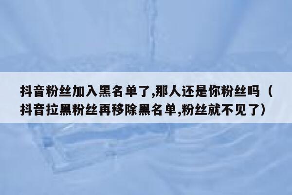 抖音粉丝加入黑名单了,那人还是你粉丝吗（抖音拉黑粉丝再移除黑名单,粉丝就不见了） 第1张
