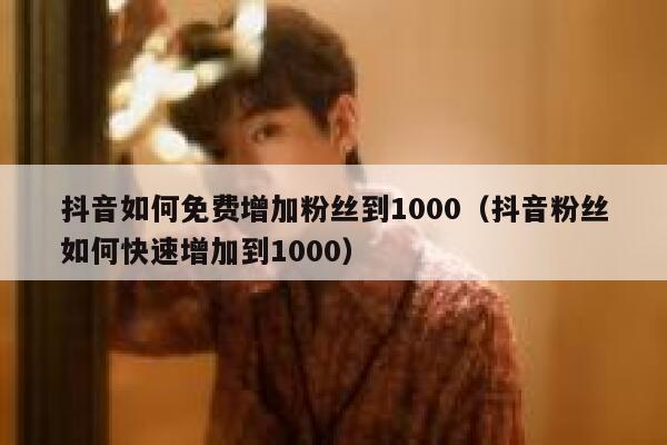 抖音如何免费增加粉丝到1000（抖音粉丝如何快速增加到1000） 第1张