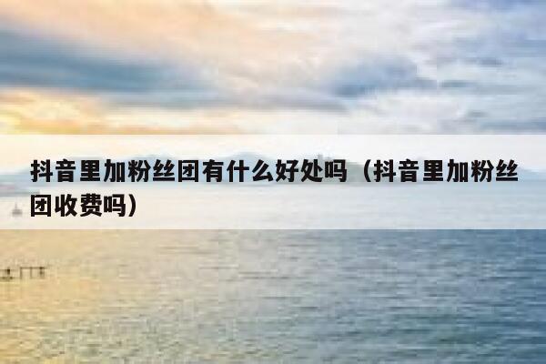 抖音里加粉丝团有什么好处吗（抖音里加粉丝团收费吗） 第1张