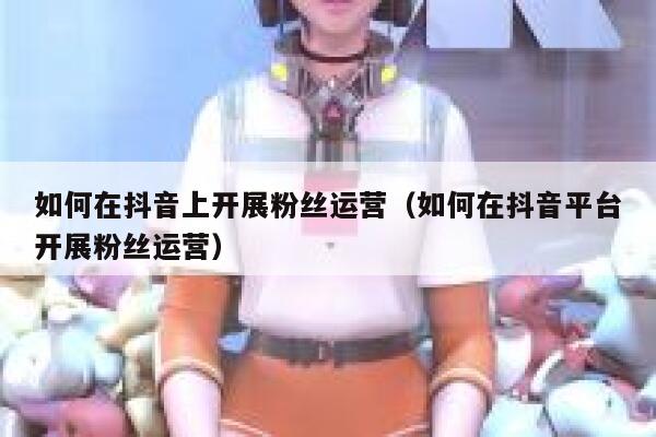 如何在抖音上开展粉丝运营（如何在抖音平台开展粉丝运营） 第1张